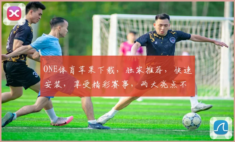 ONE体育苹果下载，独家推荐，快速安装，享受精彩赛事，两大亮点不容错过