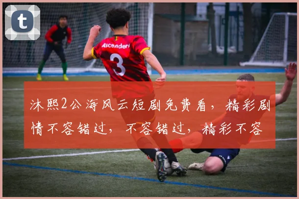 沐熙2公海风云短剧免费看，精彩剧情不容错过，不容错过，精彩不容错过