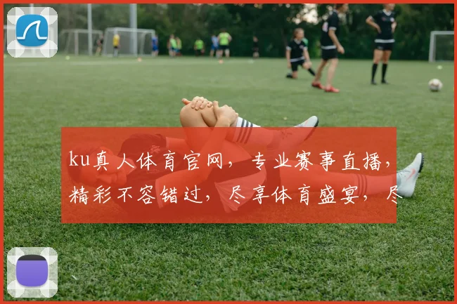 ku真人体育官网，专业赛事直播，精彩不容错过，尽享体育盛宴，尽在ku平台